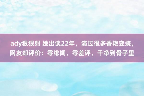 ady狠狠射 她出谈22年，演过很多香艳变装，网友却评价：零绯闻，零差评，干净到骨子里