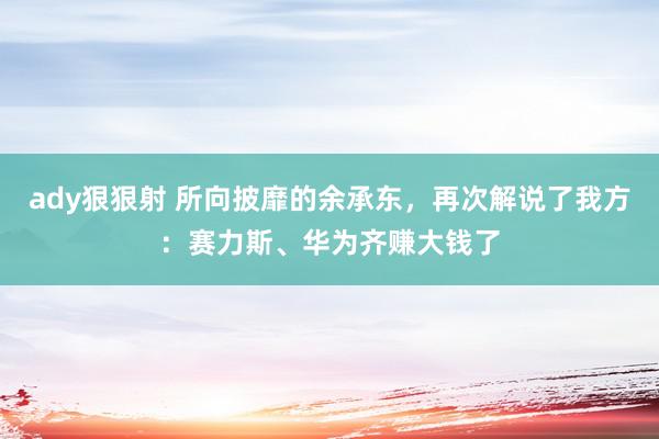 ady狠狠射 所向披靡的余承东，再次解说了我方：赛力斯、华为齐赚大钱了