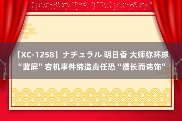 【XC-1258】ナチュラル 明日香 大师称环球“蓝屏”宕机事件缔造责任恐“漫长而讳饰”