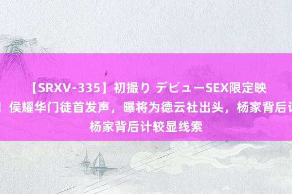 【SRXV-335】初撮り デビューSEX限定映像集 回转！侯耀华门徒首发声，曝将为德云社出头，杨家背后计较显线索