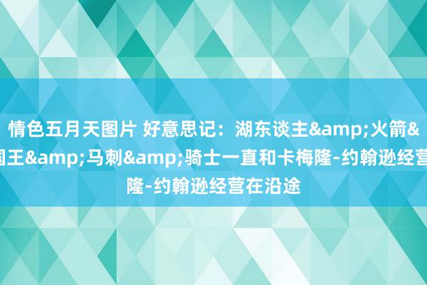 情色五月天图片 好意思记：湖东谈主&火箭&国王&马刺&骑士一直和卡梅隆-约翰逊经营在沿途