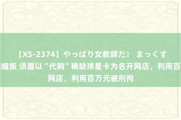 【XS-2374】やっぱり女教師だ！ まっくすまっくす濃縮版 须眉以“代购”稀缺球星卡为名开网店，利用百万元被刑拘