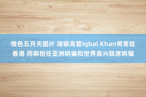 情色五月天图片 瑞银高管Iqbal Khan将常驻香港 同期担任亚洲哄骗和世界高兴联席哄骗