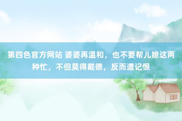 第四色官方网站 婆婆再温和，也不要帮儿媳这两种忙，不但莫得戴德，反而遭记恨