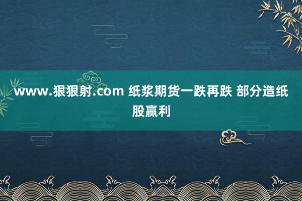 www.狠狠射.com 纸浆期货一跌再跌 部分造纸股赢利
