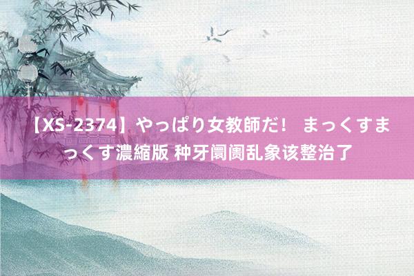 【XS-2374】やっぱり女教師だ！ まっくすまっくす濃縮版 种牙阛阓乱象该整治了
