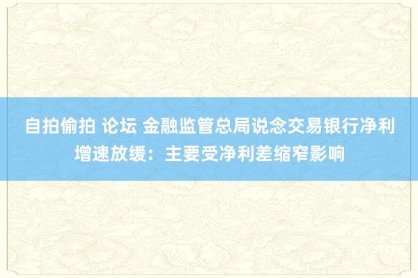 自拍偷拍 论坛 金融监管总局说念交易银行净利增速放缓：主要受净利差缩窄影响
