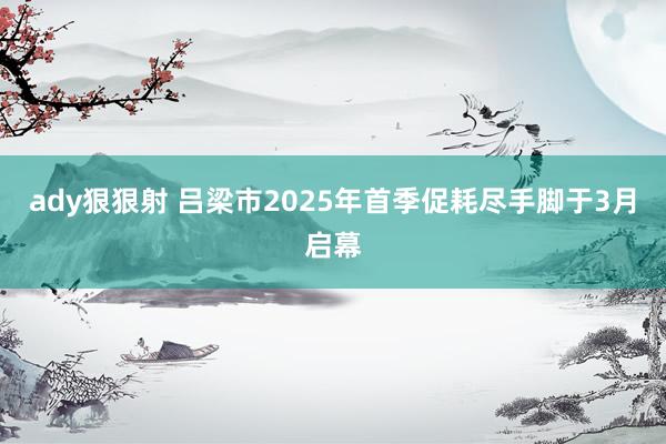 ady狠狠射 吕梁市2025年首季促耗尽手脚于3月启幕