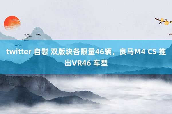twitter 自慰 双版块各限量46辆，良马M4 CS 推出VR46 车型