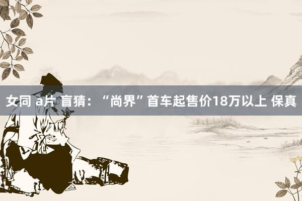 女同 a片 盲猜：“尚界”首车起售价18万以上 保真