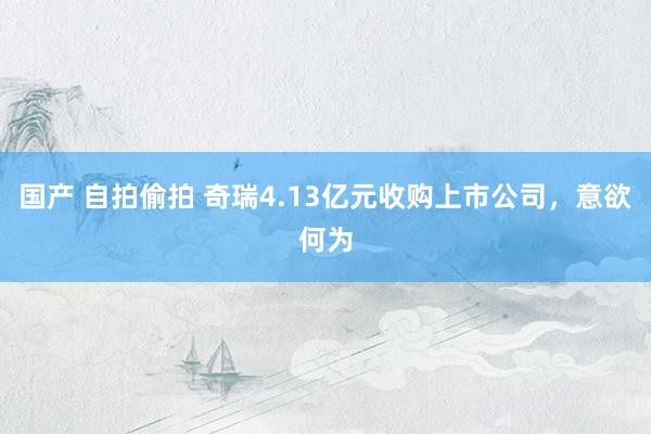国产 自拍偷拍 奇瑞4.13亿元收购上市公司，意欲何为