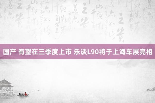 国产 有望在三季度上市 乐谈L90将于上海车展亮相