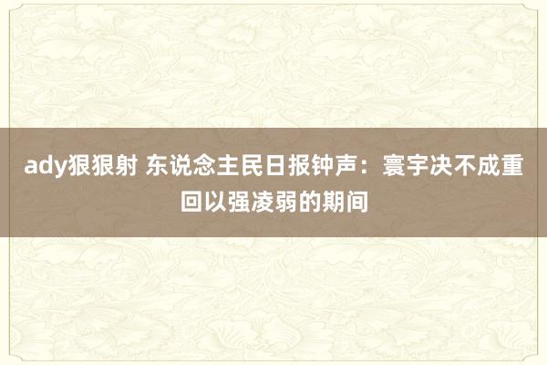 ady狠狠射 东说念主民日报钟声：寰宇决不成重回以强凌弱的期间