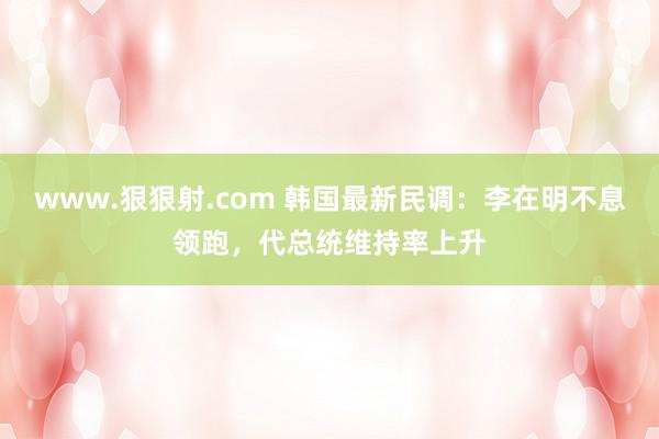www.狠狠射.com 韩国最新民调：李在明不息领跑，代总统维持率上升
