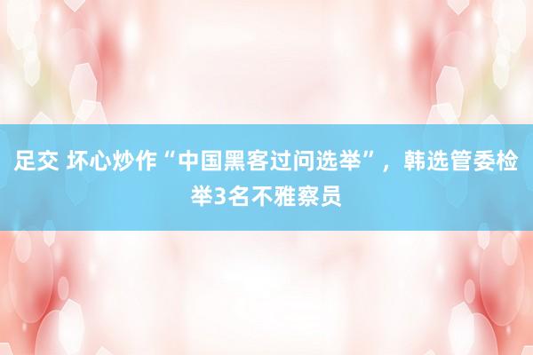 足交 坏心炒作“中国黑客过问选举”，韩选管委检举3名不雅察员