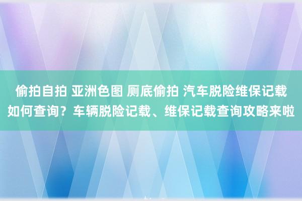偷拍自拍 亚洲色图 厕底偷拍 汽车脱险维保记载如何查询？车辆脱险记载、维保记载查询攻略来啦