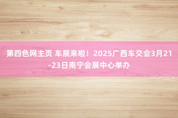 第四色网主页 车展来啦！2025广西车交会3月21-23日南宁会展中心举办
