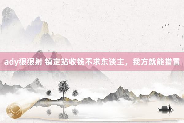 ady狠狠射 镇定站收钱不求东谈主，我方就能措置