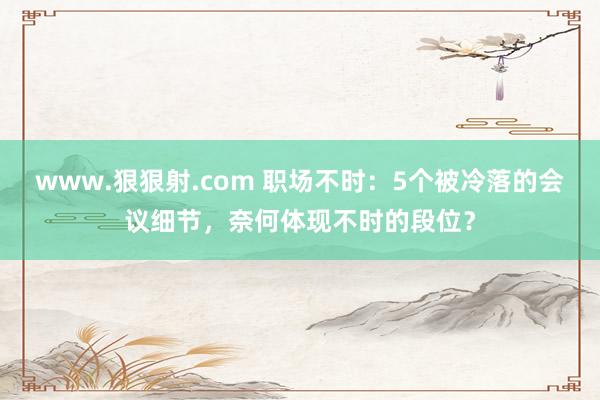 www.狠狠射.com 职场不时：5个被冷落的会议细节，奈何体现不时的段位？