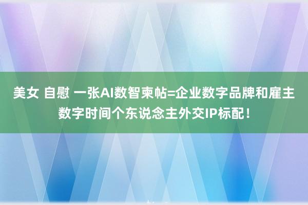 美女 自慰 一张AI数智柬帖=企业数字品牌和雇主数字时间个东说念主外交IP标配！