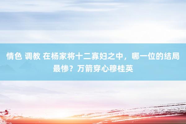 情色 调教 在杨家将十二寡妇之中，哪一位的结局最惨？万箭穿心穆桂英