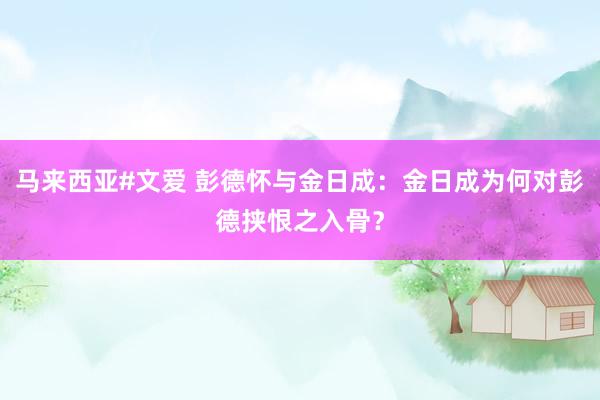 马来西亚#文爱 彭德怀与金日成：金日成为何对彭德挟恨之入骨？