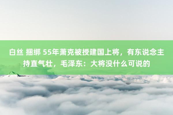 白丝 捆绑 55年萧克被授建国上将，有东说念主持直气壮，毛泽东：大将没什么可说的