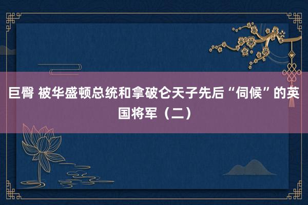 巨臀 被华盛顿总统和拿破仑天子先后“伺候”的英国将军（二）