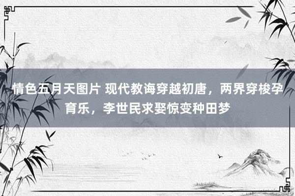 情色五月天图片 现代教诲穿越初唐，两界穿梭孕育乐，李世民求娶惊变种田梦