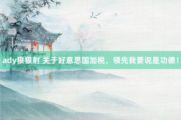 ady狠狠射 关于好意思国加税，领先我要说是功德！