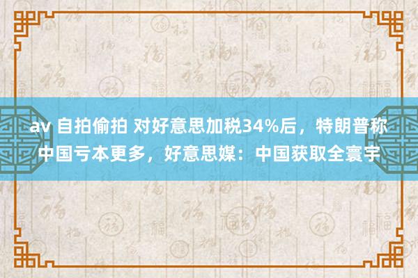 av 自拍偷拍 对好意思加税34%后，特朗普称中国亏本更多，好意思媒：中国获取全寰宇