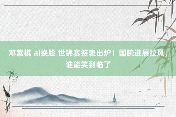 邓紫棋 ai换脸 世锦赛签表出炉！国腕进展拉风，谁能笑到临了