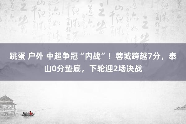 跳蛋 户外 中超争冠“内战”！蓉城跨越7分，泰山0分垫底，下轮迎2场决战