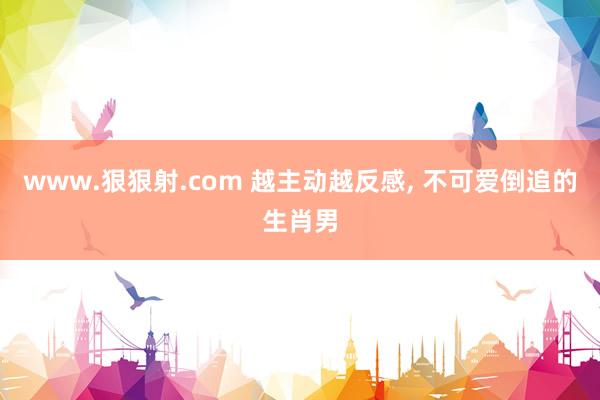 www.狠狠射.com 越主动越反感, 不可爱倒追的生肖男
