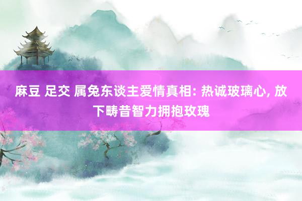 麻豆 足交 属兔东谈主爱情真相: 热诚玻璃心, 放下畴昔智力拥抱玫瑰
