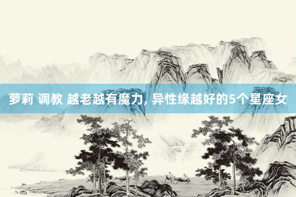 萝莉 调教 越老越有魔力, 异性缘越好的5个星座女