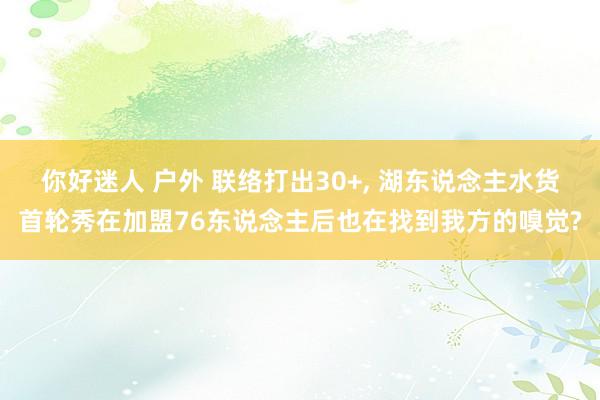 你好迷人 户外 联络打出30+, 湖东说念主水货首轮秀在加盟76东说念主后也在找到我方的嗅觉?