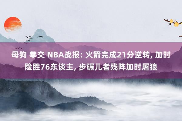 母狗 拳交 NBA战报: 火箭完成21分逆转, 加时险胜76东谈主, 步碾儿者残阵加时屠狼