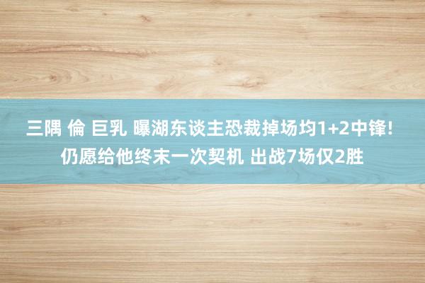 三隅 倫 巨乳 曝湖东谈主恐裁掉场均1+2中锋! 仍愿给他终末一次契机 出战7场仅2胜