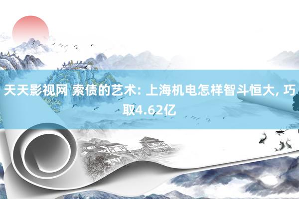 天天影视网 索债的艺术: 上海机电怎样智斗恒大, 巧取4.62亿