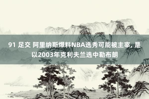 91 足交 阿里纳斯爆料NBA选秀可能被主宰, 是以2003年克利夫兰选中勒布朗
