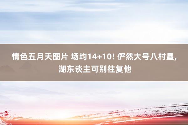 情色五月天图片 场均14+10! 俨然大号八村塁, 湖东谈主可别往复他