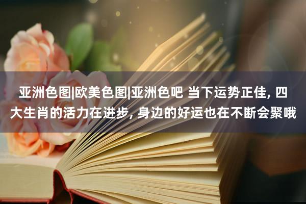 亚洲色图|欧美色图|亚洲色吧 当下运势正佳, 四大生肖的活力在进步, 身边的好运也在不断会聚哦