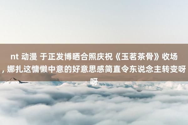nt 动漫 于正发博晒合照庆祝《玉茗茶骨》收场, 娜扎这慵懒中意的好意思感简直令东说念主转变呀