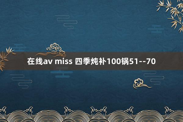 在线av miss 四季炖补100锅51--70