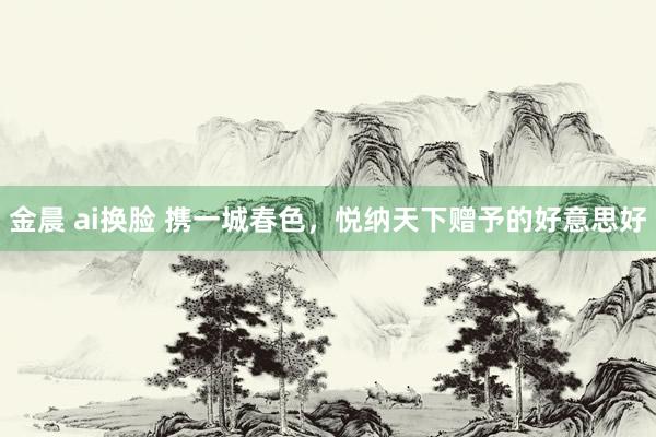 金晨 ai换脸 携一城春色，悦纳天下赠予的好意思好