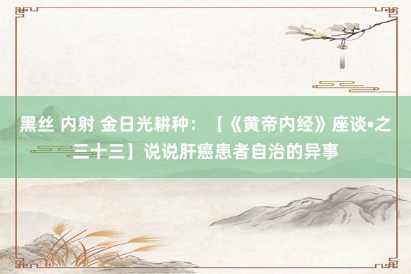 黑丝 内射 金日光耕种：【《黄帝内经》座谈•之三十三】说说肝癌患者自治的异事