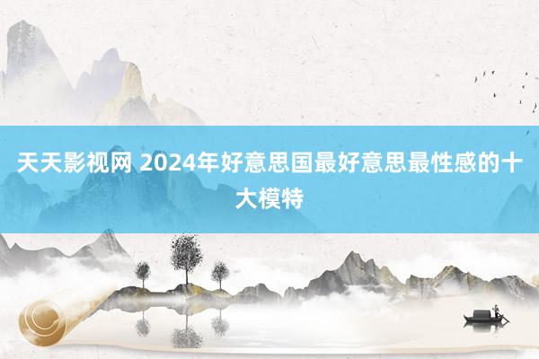 天天影视网 2024年好意思国最好意思最性感的十大模特