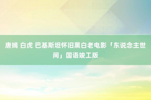唐嫣 白虎 巴基斯坦怀旧黑白老电影「东说念主世间」国语竣工版