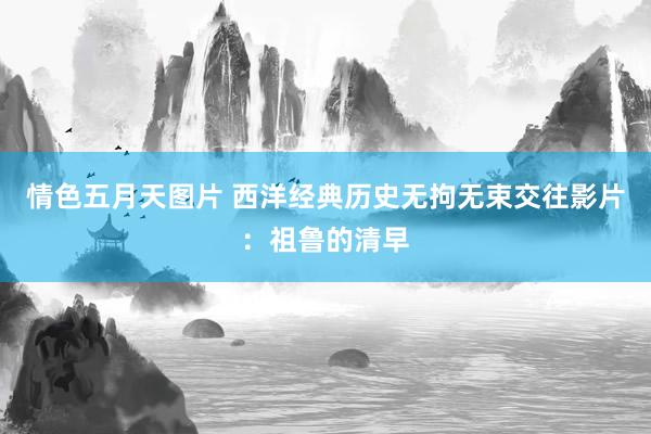 情色五月天图片 西洋经典历史无拘无束交往影片：祖鲁的清早